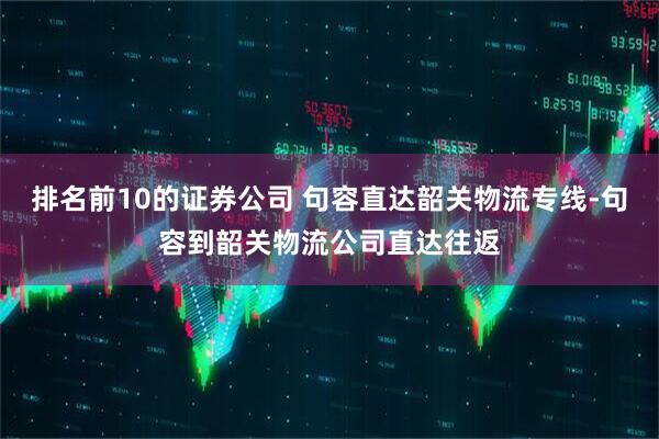 排名前10的证券公司 句容直达韶关物流专线-句容到韶关物流公司直达往返