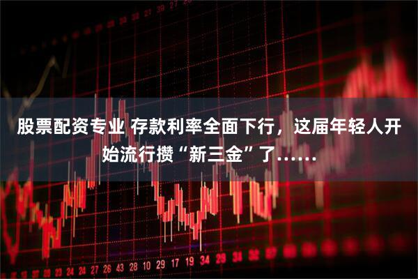 股票配资专业 存款利率全面下行，这届年轻人开始流行攒“新三金”了……