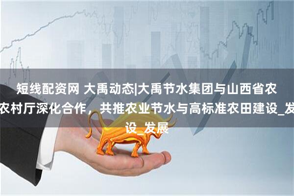 短线配资网 大禹动态|大禹节水集团与山西省农业农村厅深化合作，共推农业节水与高标准农田建设_发展