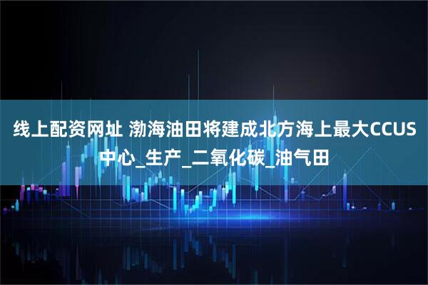 线上配资网址 渤海油田将建成北方海上最大CCUS中心_生产_二氧化碳_油气田