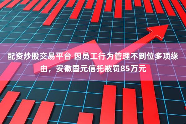 配资炒股交易平台 因员工行为管理不到位多项缘由，安徽国元信托被罚85万元