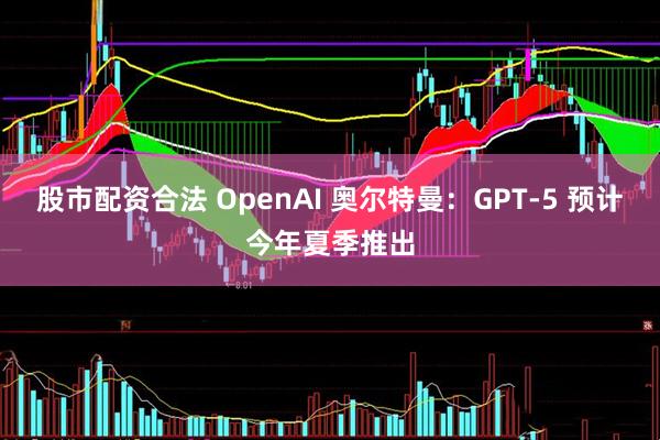 股市配资合法 OpenAI 奥尔特曼：GPT-5 预计今年夏季推出