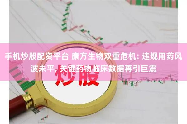 手机炒股配资平台 康方生物双重危机: 违规用药风波未平, 关键药物临床数据再引巨震