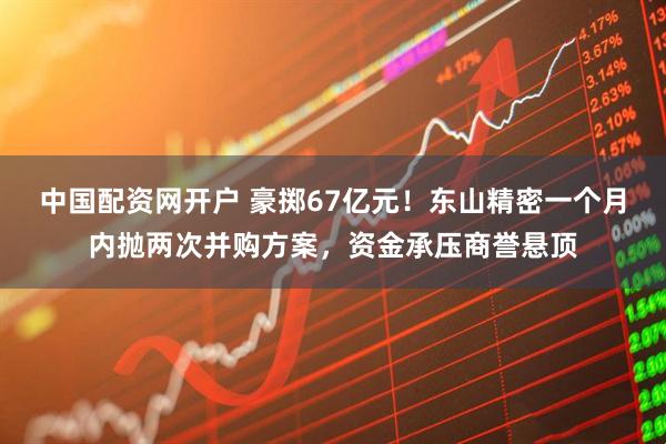 中国配资网开户 豪掷67亿元！东山精密一个月内抛两次并购方案，资金承压商誉悬顶