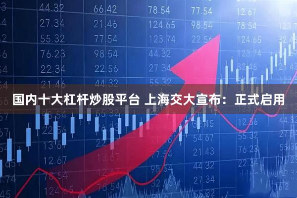 国内十大杠杆炒股平台 上海交大宣布：正式启用