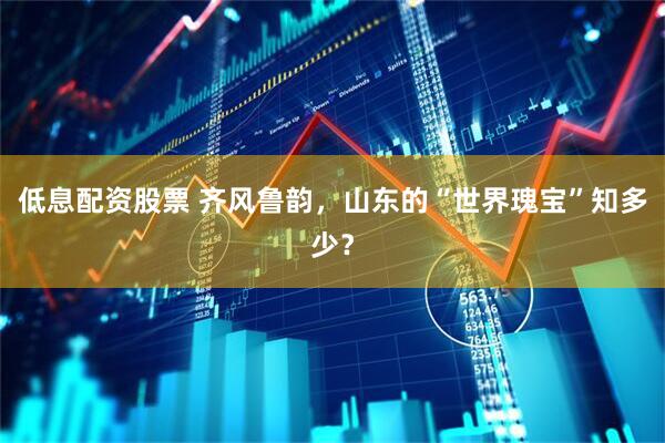 低息配资股票 齐风鲁韵，山东的“世界瑰宝”知多少？