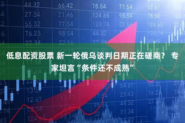低息配资股票 新一轮俄乌谈判日期正在磋商？ 专家坦言“条件还不成熟”