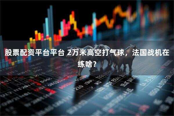 股票配资平台平台 2万米高空打气球，法国战机在练啥？