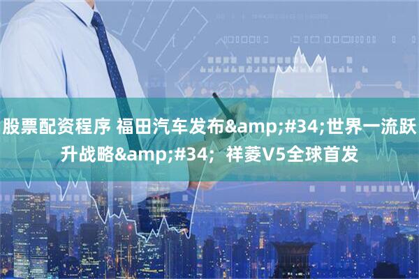 股票配资程序 福田汽车发布&#34;世界一流跃升战略&#34;  祥菱V5全球首发