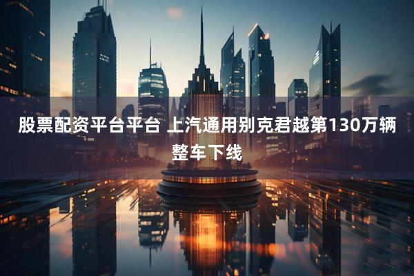 股票配资平台平台 上汽通用别克君越第130万辆整车下线
