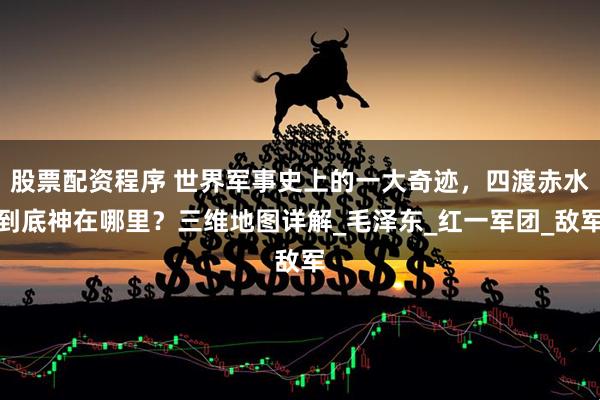 股票配资程序 世界军事史上的一大奇迹，四渡赤水到底神在哪里？三维地图详解_毛泽东_红一军团_敌军