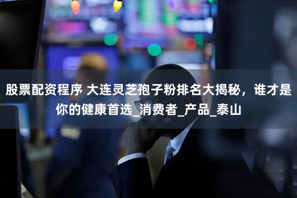 股票配资程序 大连灵芝孢子粉排名大揭秘，谁才是你的健康首选_消费者_产品_泰山