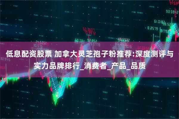 低息配资股票 加拿大灵芝孢子粉推荐:深度测评与实力品牌排行_消费者_产品_品质