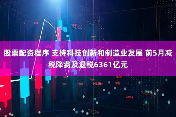 股票配资程序 支持科技创新和制造业发展 前5月减税降费及退税6361亿元