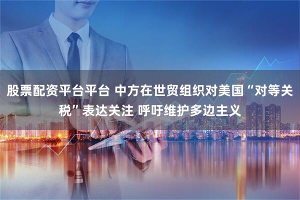 股票配资平台平台 中方在世贸组织对美国“对等关税”表达关注 呼吁维护多边主义