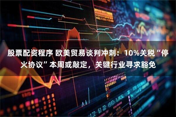 股票配资程序 欧美贸易谈判冲刺：10%关税“停火协议”本周或敲定，关键行业寻求豁免