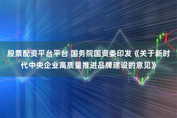 股票配资平台平台 国务院国资委印发《关于新时代中央企业高质量推进品牌建设的意见》