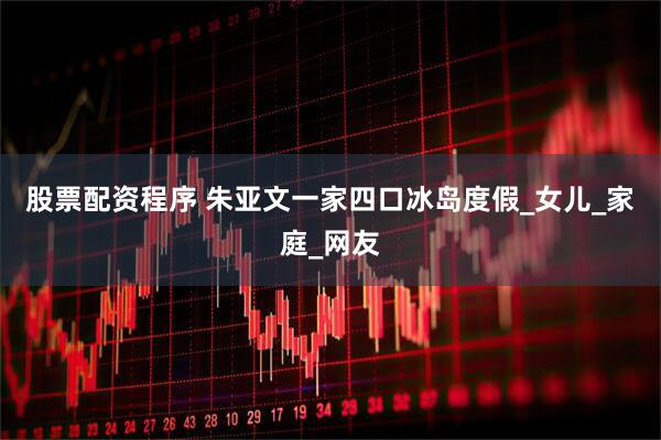 股票配资程序 朱亚文一家四口冰岛度假_女儿_家庭_网友