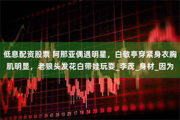 低息配资股票 阿那亚偶遇明星，白敬亭穿紧身衣胸肌明显，老狼头发花白带娃玩耍_李茂_身材_因为