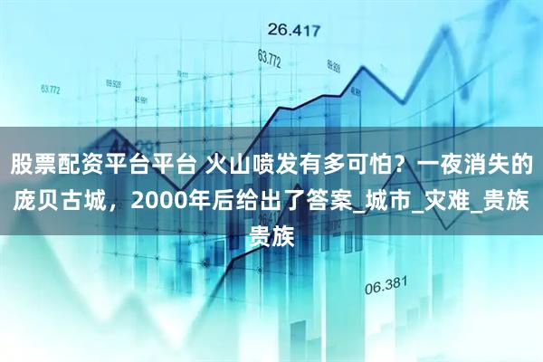 股票配资平台平台 火山喷发有多可怕？一夜消失的庞贝古城，2000年后给出了答案_城市_灾难_贵族