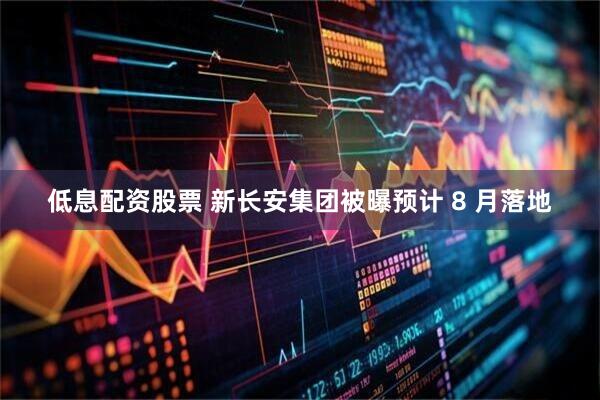 低息配资股票 新长安集团被曝预计 8 月落地