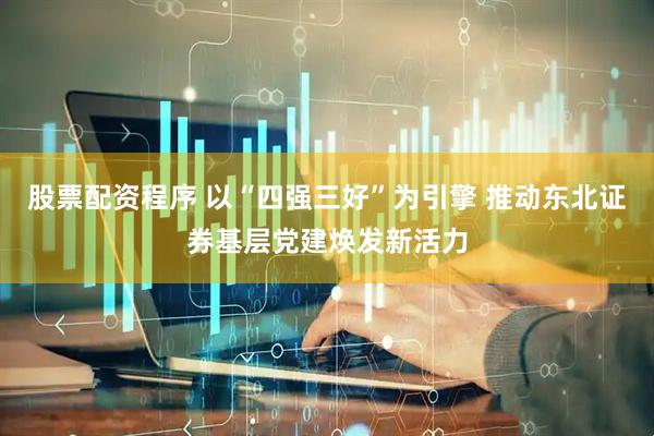 股票配资程序 以“四强三好”为引擎 推动东北证券基层党建焕发新活力