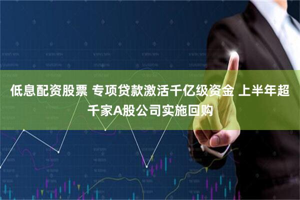 低息配资股票 专项贷款激活千亿级资金 上半年超千家A股公司实施回购