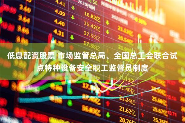 低息配资股票 市场监管总局、全国总工会联合试点特种设备安全职工监督员制度