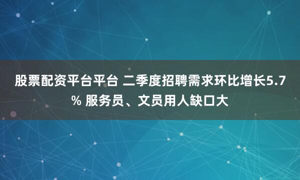 股票配资平台平台 二季度招聘需求环比增长5.7% 服务员、文员用人缺口大