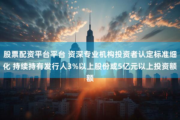 股票配资平台平台 资深专业机构投资者认定标准细化 持续持有发行人3%以上股份或5亿元以上投资额