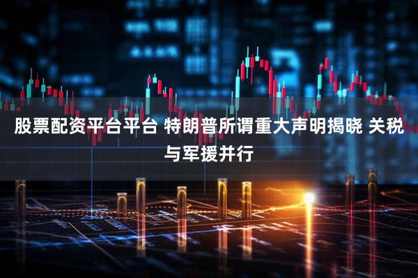 股票配资平台平台 特朗普所谓重大声明揭晓 关税与军援并行