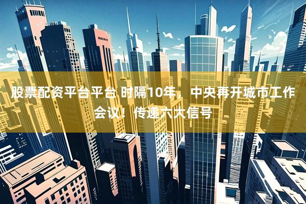 股票配资平台平台 时隔10年，中央再开城市工作会议！传递六大信号