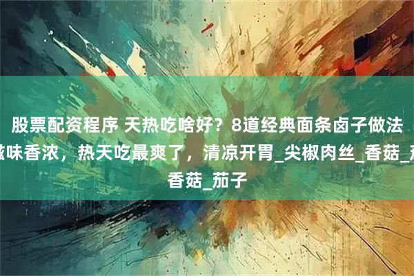 股票配资程序 天热吃啥好？8道经典面条卤子做法，滋味香浓，热天吃最爽了，清凉开胃_尖椒肉丝_香菇_茄子