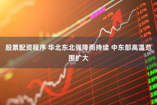 股票配资程序 华北东北强降雨持续 中东部高温范围扩大