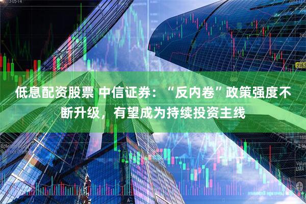 低息配资股票 中信证券：“反内卷”政策强度不断升级，有望成为持续投资主线