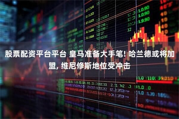 股票配资平台平台 皇马准备大手笔! 哈兰德或将加盟, 维尼修斯地位受冲击