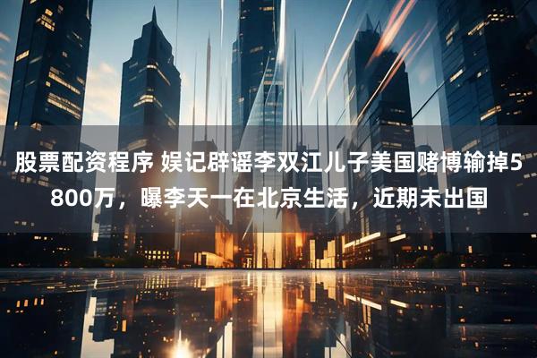 股票配资程序 娱记辟谣李双江儿子美国赌博输掉5800万，曝李天一在北京生活，近期未出国