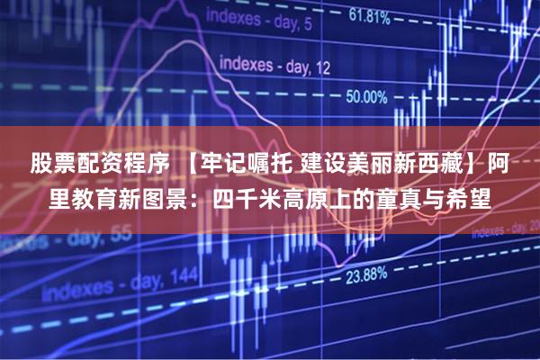 股票配资程序 【牢记嘱托 建设美丽新西藏】阿里教育新图景：四千米高原上的童真与希望