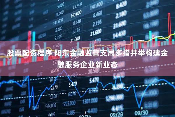 股票配资程序 阳东金融监管支局多措并举构建金融服务企业新业态