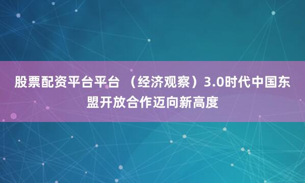 股票配资平台平台 （经济观察）3.0时代中国东盟开放合作迈向新高度