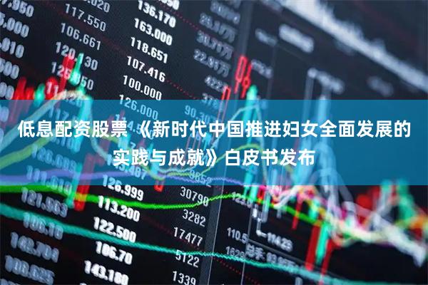 低息配资股票 《新时代中国推进妇女全面发展的实践与成就》白皮书发布