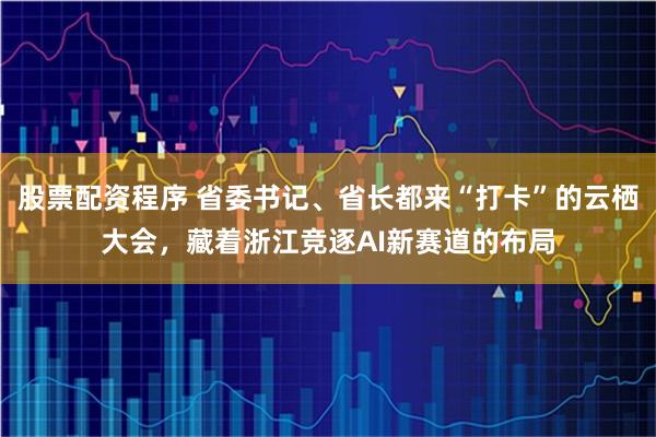 股票配资程序 省委书记、省长都来“打卡”的云栖大会，藏着浙江竞逐AI新赛道的布局
