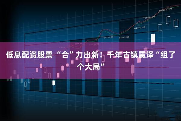 低息配资股票 “合”力出新！千年古镇震泽“组了个大局”