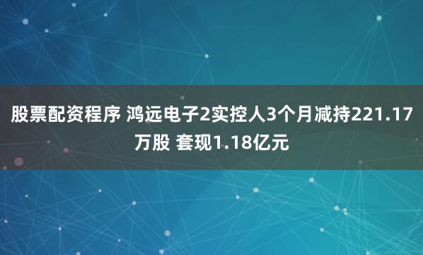 股票配资程序 鸿远电子2实控人3个月减持221.17万股 套现1.18亿元