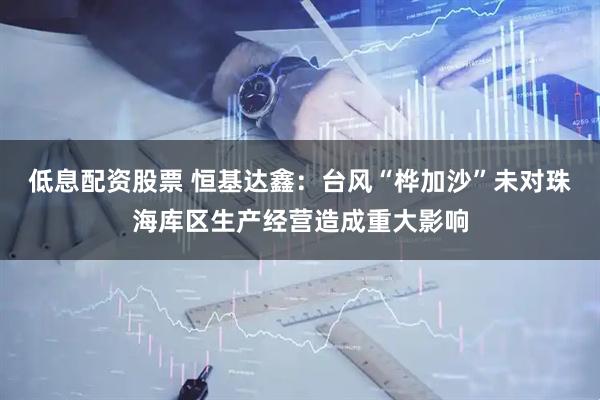 低息配资股票 恒基达鑫：台风“桦加沙”未对珠海库区生产经营造成重大影响