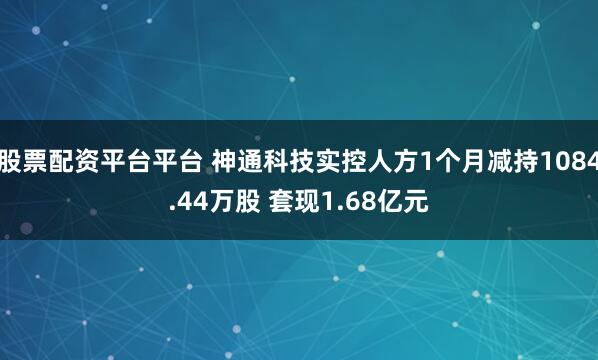 股票配资平台平台 神通科技实控人方1个月减持1084.44万股 套现1.68亿元