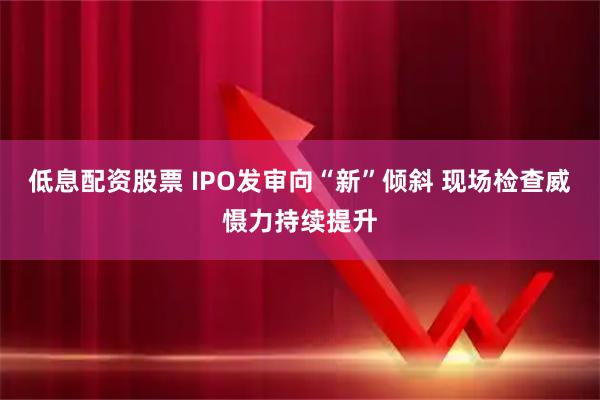低息配资股票 IPO发审向“新”倾斜 现场检查威慑力持续提升